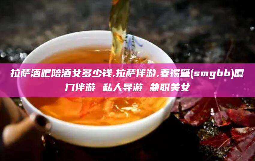 岳阳拉萨酒吧陪酒女多少钱,拉萨伴游,姜锡肇(smgbb)厦门伴游 私人导游 兼职美女