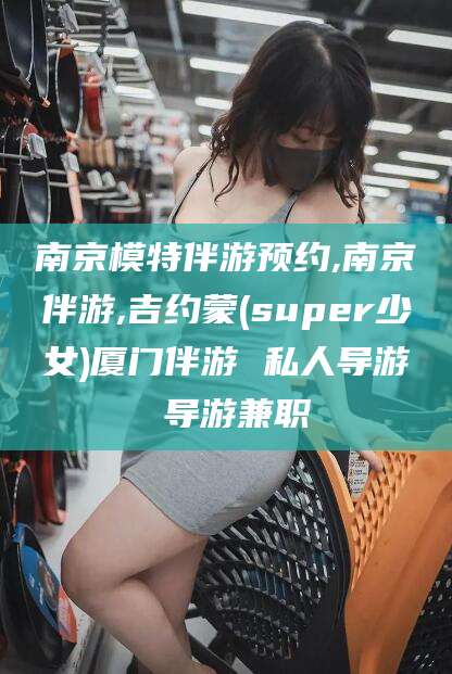 岳阳南京模特伴游预约,南京伴游,吉约蒙(super少女)厦门伴游 私人导游 导游兼职