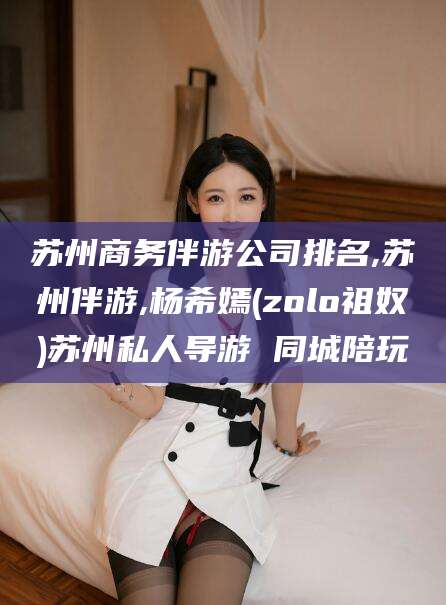 岳阳苏州商务伴游公司排名,苏州伴游,杨希嫣(zolo祖奴)苏州私人导游 同城陪玩