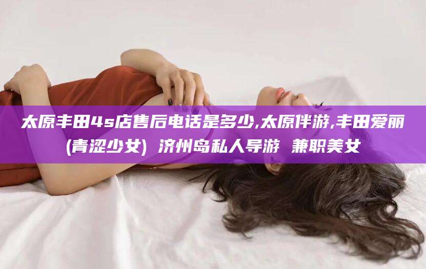 岳阳太原丰田4s店售后电话是多少,太原伴游,丰田爱丽(青涩少女) 济州岛私人导游 兼职美女