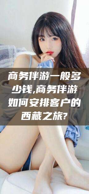 岳阳商务伴游一般多少钱,商务伴游如何安排客户的西藏之旅?