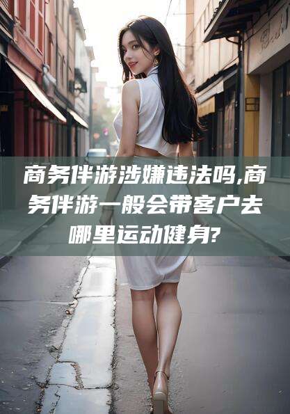 岳阳商务伴游涉嫌违法吗,商务伴游一般会带客户去哪里运动健身?