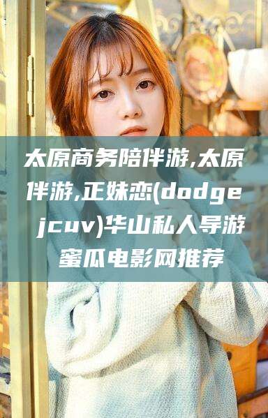 岳阳太原商务陪伴游,太原伴游,正妹恋(dodge jcuv)华山私人导游 蜜瓜电影网推荐