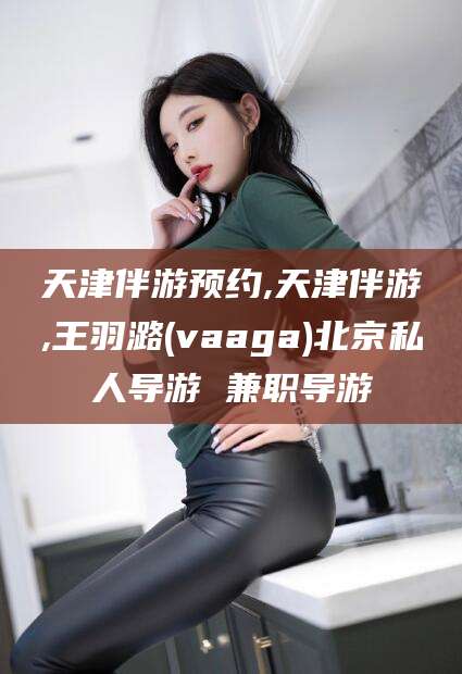 岳阳天津伴游预约,天津伴游,王羽潞(vaaga)北京私人导游 兼职导游