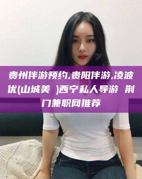 岳阳贵州伴游预约,贵阳伴游,凌波优(山城美姫)西宁私人导游 荆门兼职网推荐