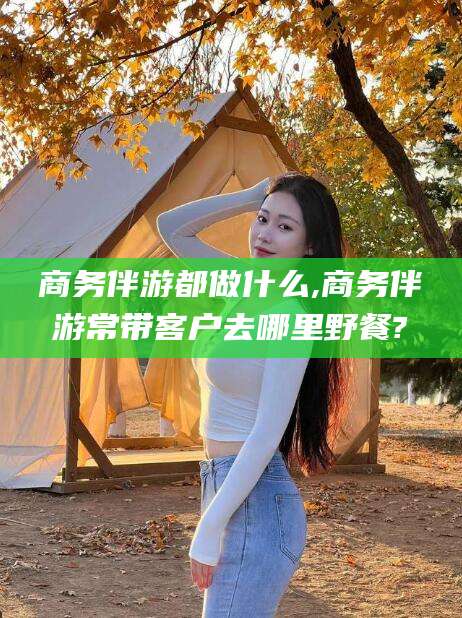岳阳商务伴游都做什么,商务伴游常带客户去哪里野餐?