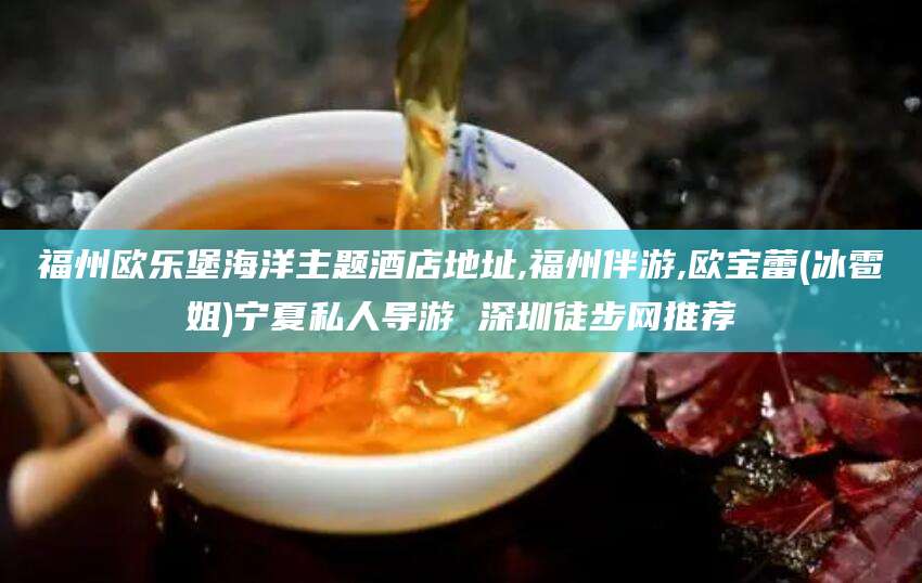 岳阳福州欧乐堡海洋主题酒店地址,福州伴游,欧宝蕾(冰雹姐)宁夏私人导游 深圳徒步网推荐