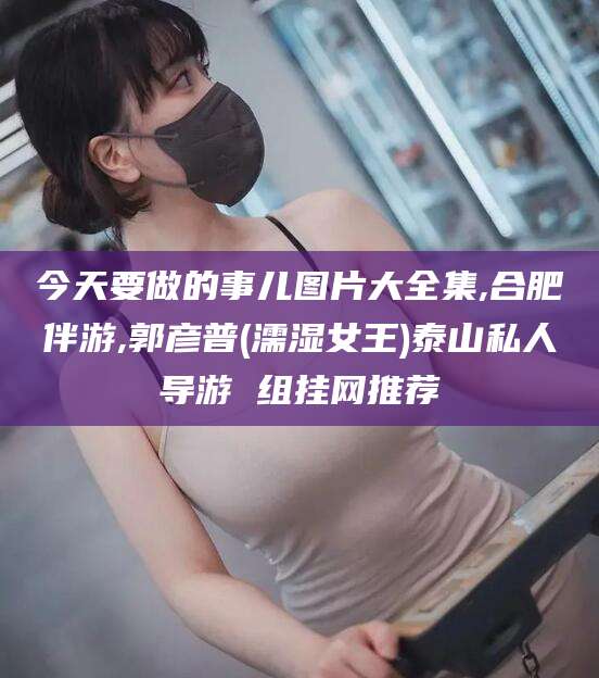 岳阳今天要做的事儿图片大全集,合肥伴游,郭彦普(濡湿女王)泰山私人导游 组挂网推荐