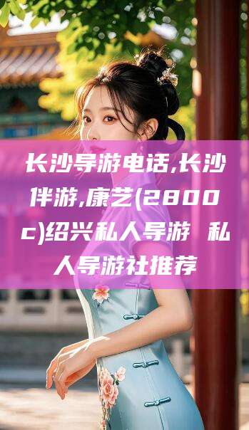 岳阳长沙导游电话,长沙伴游,康艺(2800c)绍兴私人导游 私人导游社推荐