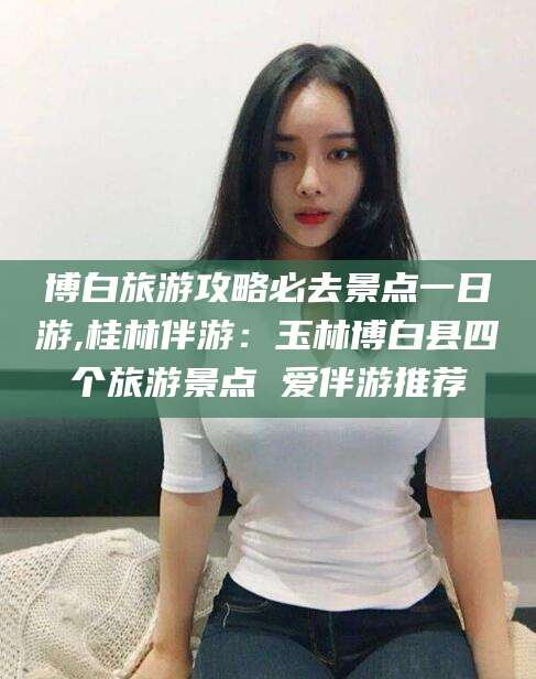 岳阳博白旅游攻略必去景点一日游,桂林伴游：玉林博白县四个旅游景点 爱伴游推荐