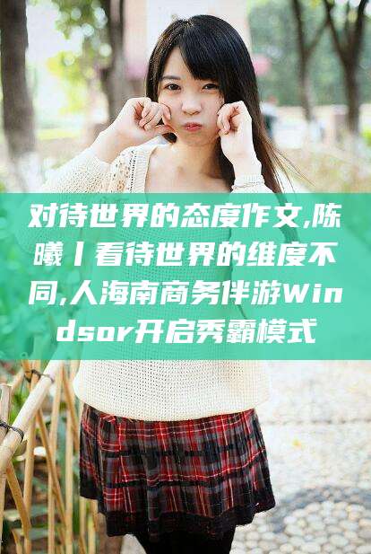 岳阳对待世界的态度作文,陈曦丨看待世界的维度不同,人海南商务伴游Windsor开启秀霸模式