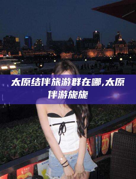 岳阳太原结伴旅游群在哪,太原伴游旎旎