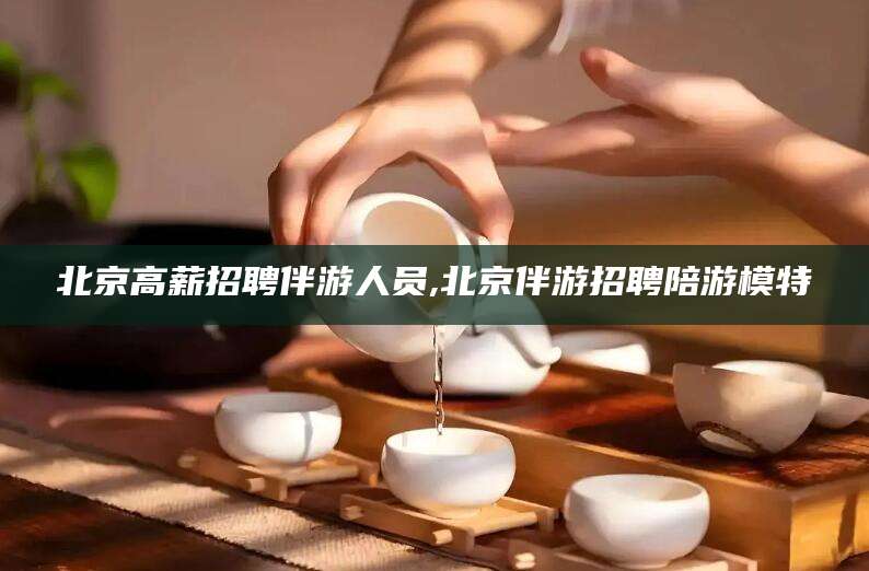 岳阳北京高薪招聘伴游人员,北京伴游招聘陪游模特