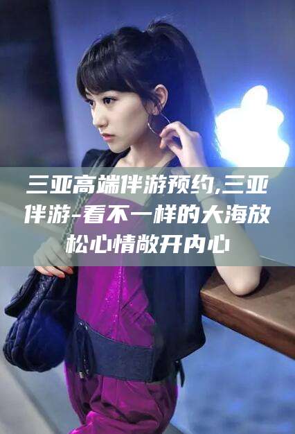 岳阳三亚高端伴游预约,三亚伴游-看不一样的大海放松心情敞开内心