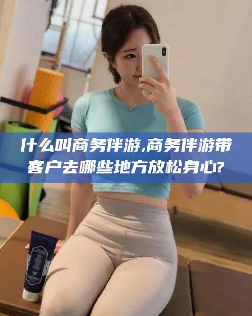 岳阳什么叫商务伴游,商务伴游带客户去哪些地方放松身心?