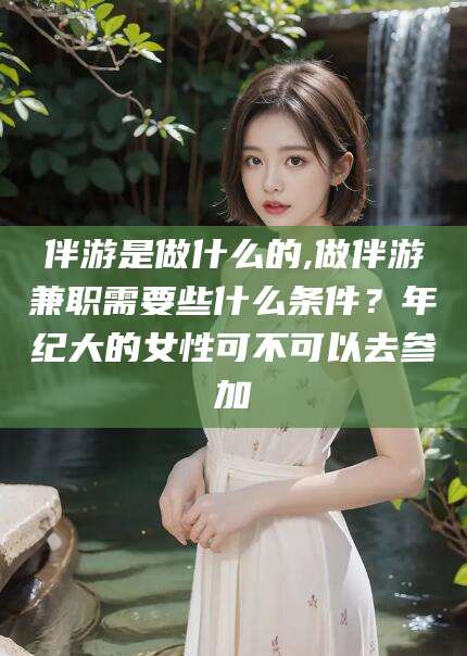 岳阳伴游是做什么的,做伴游兼职需要些什么条件？年纪大的女性可不可以去参加