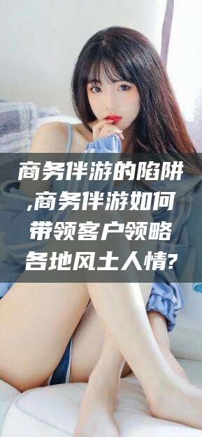 岳阳商务伴游的陷阱,商务伴游如何带领客户领略各地风土人情?