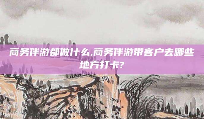 岳阳商务伴游都做什么,商务伴游带客户去哪些地方打卡?