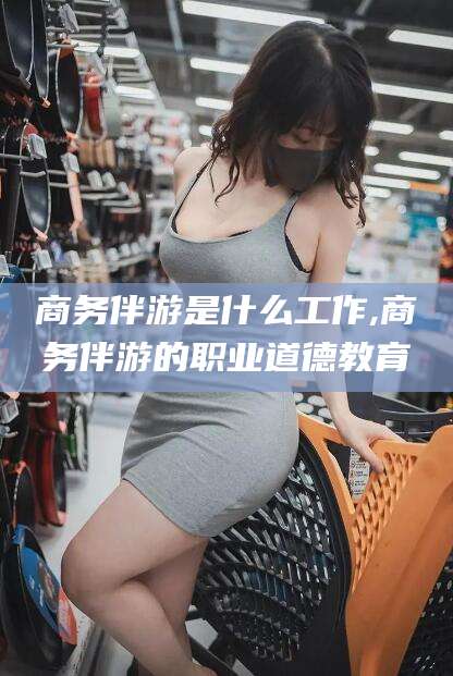 岳阳商务伴游是什么工作,商务伴游的职业道德教育