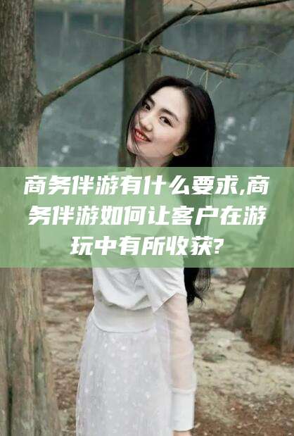 岳阳商务伴游有什么要求,商务伴游如何让客户在游玩中有所收获?
