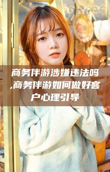 岳阳商务伴游涉嫌违法吗,商务伴游如何做好客户心理引导