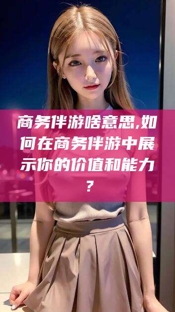 岳阳商务伴游啥意思,如何在商务伴游中展示你的价值和能力？