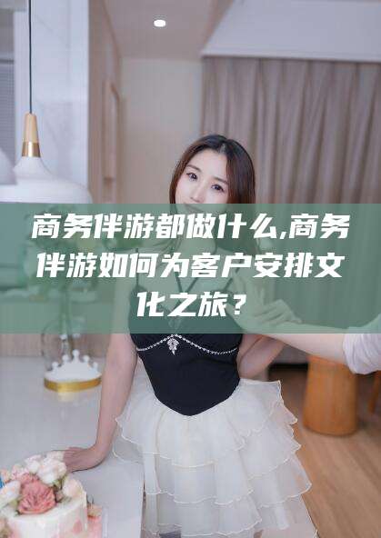 岳阳商务伴游都做什么,商务伴游如何为客户安排文化之旅？
