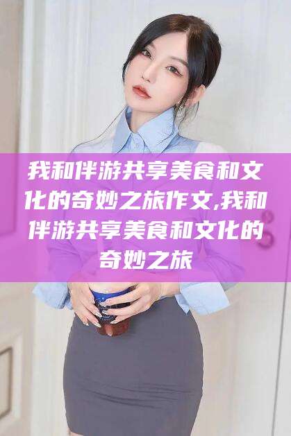 岳阳我和伴游共享美食和文化的奇妙之旅作文,我和伴游共享美食和文化的奇妙之旅
