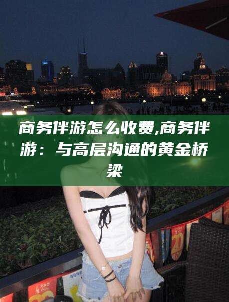 岳阳商务伴游怎么收费,商务伴游：与高层沟通的黄金桥梁