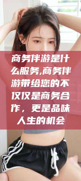 岳阳商务伴游是什么服务,商务伴游带给您的不仅仅是商务合作，更是品味人生的机会