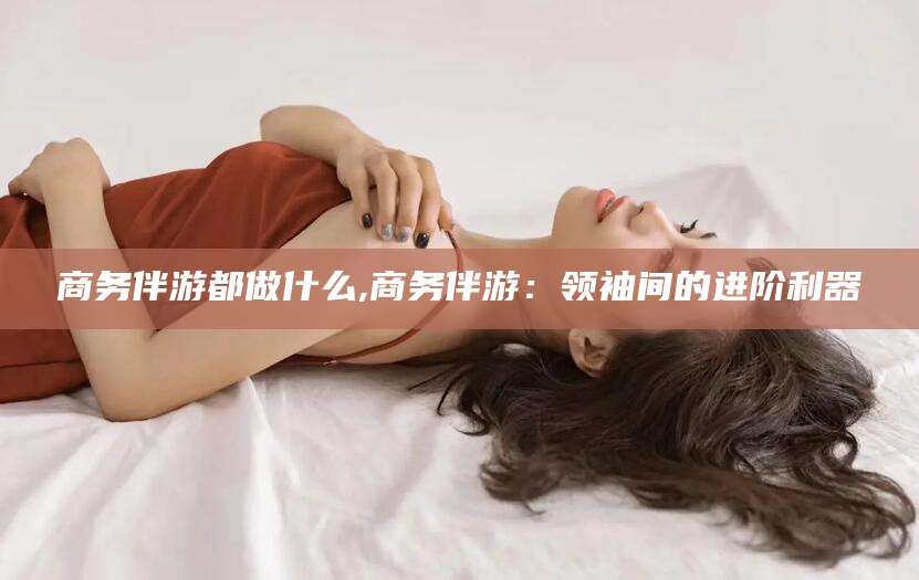 岳阳商务伴游都做什么,商务伴游：领袖间的进阶利器