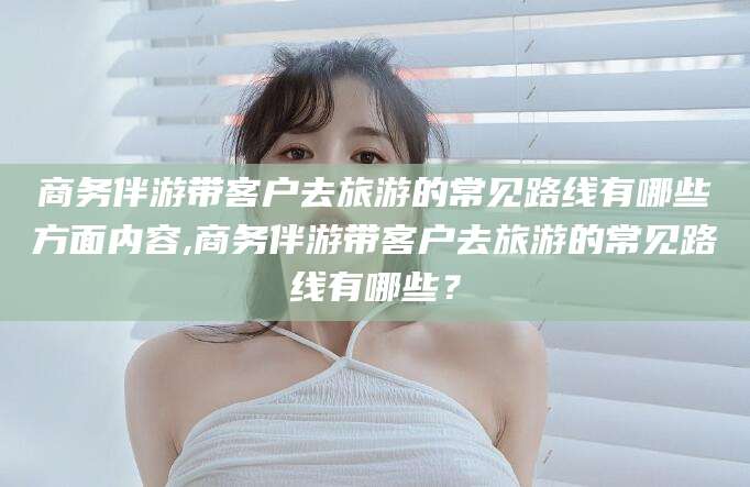 岳阳商务伴游带客户去旅游的常见路线有哪些方面内容,商务伴游带客户去旅游的常见路线有哪些？