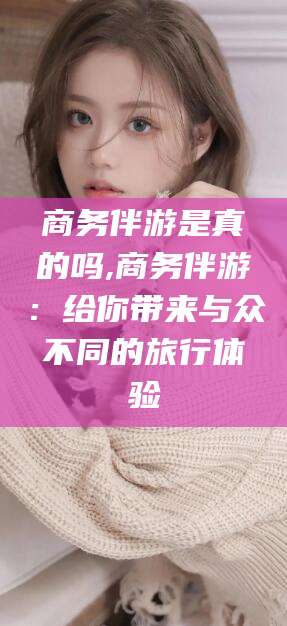 岳阳商务伴游是真的吗,商务伴游：给你带来与众不同的旅行体验