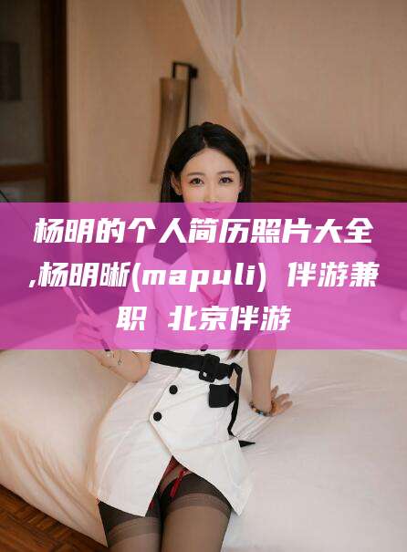岳阳杨明的个人简历照片大全,杨明晰(mapuli) 伴游兼职 北京伴游