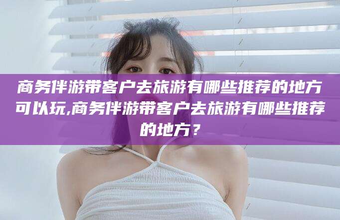 岳阳商务伴游带客户去旅游有哪些推荐的地方可以玩,商务伴游带客户去旅游有哪些推荐的地方？