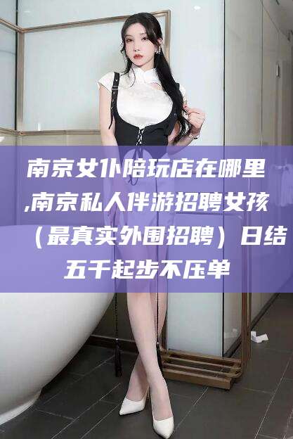 岳阳南京女仆陪玩店在哪里,南京私人伴游招聘女孩（最真实外围招聘）日结五千起步不压单