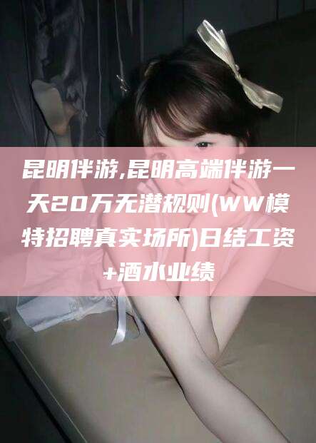 岳阳昆明伴游,昆明高端伴游一天20万无潜规则(WW模特招聘真实场所)日结工资+酒水业绩