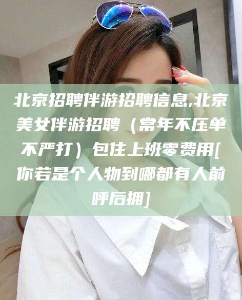 岳阳北京招聘伴游招聘信息,北京美女伴游招聘（常年不压单不严打）包住上班零费用[你若是个人物到哪都有人前呼后拥]