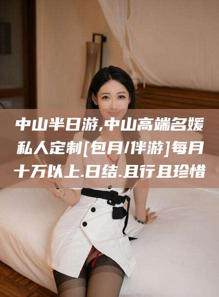 岳阳中山半日游,中山高端名媛私人定制[包月/伴游]每月十万以上.日结.且行且珍惜