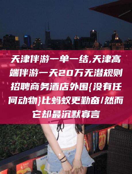 岳阳天津伴游一单一结,天津高端伴游一天20万无潜规则招聘商务酒店外围{没有任何动物}比蚂蚁更勤奋/然而它却最沉默寡言