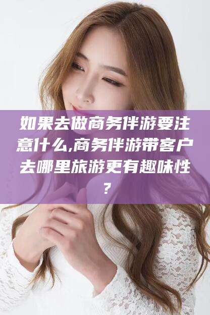 岳阳如果去做商务伴游要注意什么,商务伴游带客户去哪里旅游更有趣味性？