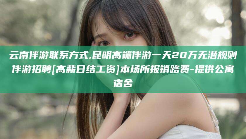 岳阳云南伴游联系方式,昆明高端伴游一天20万无潜规则伴游招聘[高薪日结工资]本场所报销路费-提供公寓宿舍