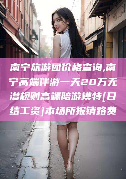 岳阳南宁旅游团价格查询,南宁高端伴游一天20万无潜规则高端陪游模特[日结工资]本场所报销路费