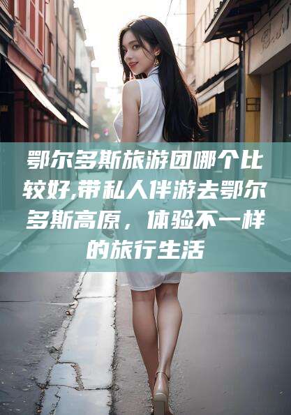 岳阳鄂尔多斯旅游团哪个比较好,带私人伴游去鄂尔多斯高原，体验不一样的旅行生活