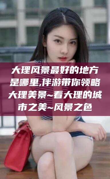 岳阳大理风景最好的地方是哪里,伴游带你领略大理美景~看大理的城市之美~风景之色