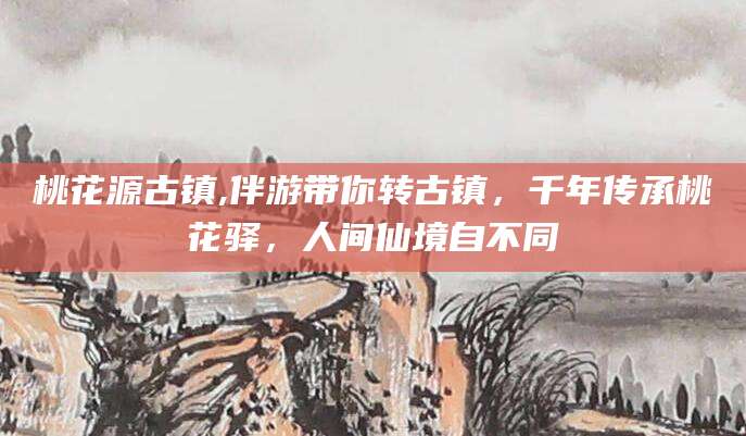 岳阳桃花源古镇,伴游带你转古镇，千年传承桃花驿，人间仙境自不同