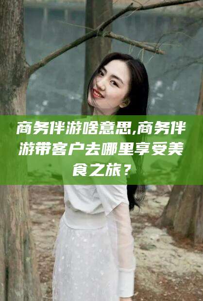 岳阳商务伴游啥意思,商务伴游带客户去哪里享受美食之旅？