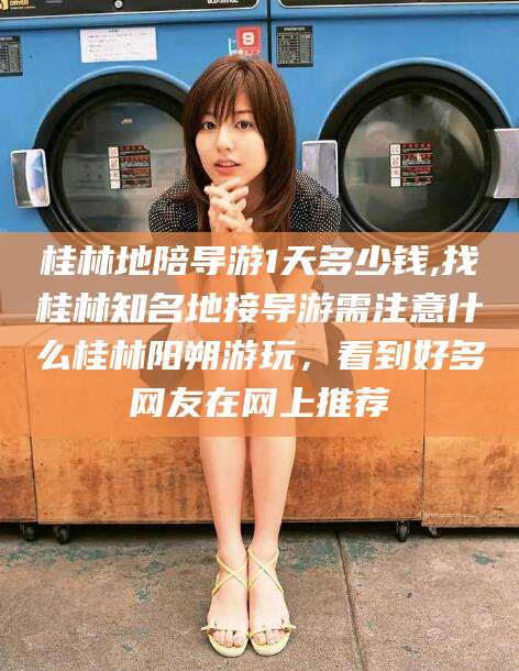 岳阳桂林地陪导游1天多少钱,找桂林知名地接导游需注意什么桂林阳朔游玩，看到好多网友在网上推荐