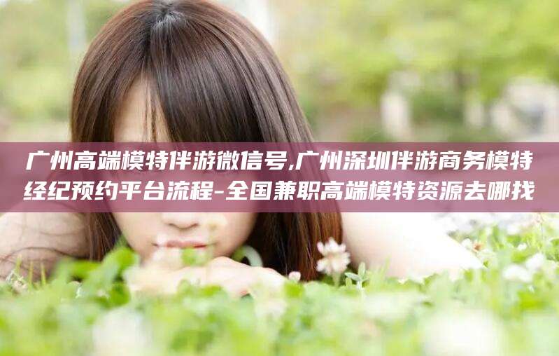 岳阳广州高端模特伴游微信号,广州深圳伴游商务模特经纪预约平台流程-全国兼职高端模特资源去哪找