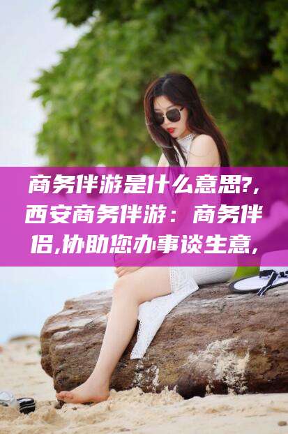 岳阳商务伴游是什么意思?,西安商务伴游：商务伴侣,协助您办事谈生意,